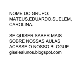 NOME DO GRUPO:
MATEUS,EDUARDO,SUELEM,
CAROLINA.

SE QUISER SABER MAIS
SOBRE NOSSAS AULAS
ACESSE O NOSSO BLOGUE
giselealunos.blogspot.com
 