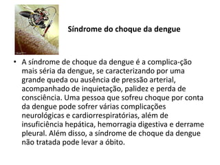 Síndrome do choque da dengue
• A síndrome de choque da dengue é a complica-ção
mais séria da dengue, se caracterizando por uma
grande queda ou ausência de pressão arterial,
acompanhado de inquietação, palidez e perda de
consciência. Uma pessoa que sofreu choque por conta
da dengue pode sofrer várias complicações
neurológicas e cardiorrespiratórias, além de
insuficiência hepática, hemorragia digestiva e derrame
pleural. Além disso, a síndrome de choque da dengue
não tratada pode levar a óbito.
 