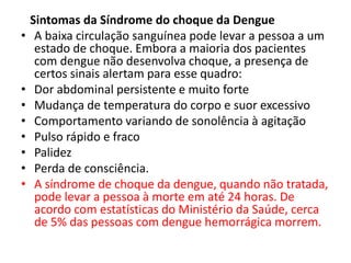 Sintomas da Síndrome do choque da Dengue
• A baixa circulação sanguínea pode levar a pessoa a um
estado de choque. Embora a maioria dos pacientes
com dengue não desenvolva choque, a presença de
certos sinais alertam para esse quadro:
• Dor abdominal persistente e muito forte
• Mudança de temperatura do corpo e suor excessivo
• Comportamento variando de sonolência à agitação
• Pulso rápido e fraco
• Palidez
• Perda de consciência.
• A síndrome de choque da dengue, quando não tratada,
pode levar a pessoa à morte em até 24 horas. De
acordo com estatísticas do Ministério da Saúde, cerca
de 5% das pessoas com dengue hemorrágica morrem.
 