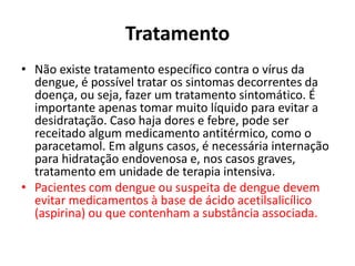 Tratamento
• Não existe tratamento específico contra o vírus da
dengue, é possível tratar os sintomas decorrentes da
doença, ou seja, fazer um tratamento sintomático. É
importante apenas tomar muito líquido para evitar a
desidratação. Caso haja dores e febre, pode ser
receitado algum medicamento antitérmico, como o
paracetamol. Em alguns casos, é necessária internação
para hidratação endovenosa e, nos casos graves,
tratamento em unidade de terapia intensiva.
• Pacientes com dengue ou suspeita de dengue devem
evitar medicamentos à base de ácido acetilsalicílico
(aspirina) ou que contenham a substância associada.
 