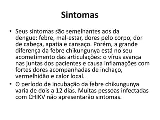 Sintomas
• Seus sintomas são semelhantes aos da
dengue: febre, mal-estar, dores pelo corpo, dor
de cabeça, apatia e cansaço. Porém, a grande
diferença da febre chikungunya está no seu
acometimento das articulações: o vírus avança
nas juntas dos pacientes e causa inflamações com
fortes dores acompanhadas de inchaço,
vermelhidão e calor local.
• O período de incubação da febre chikungunya
varia de dois a 12 dias. Muitas pessoas infectadas
com CHIKV não apresentarão sintomas.
 