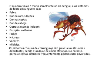 O quadro clínico é muito semelhante ao da dengue, e os sintomas
de febre chikungunya são:
• Febre
• Dor nas articulações
• Dor nas costas
• Dor de cabeça.
• Outros sintomas incluem:
• Erupções cutâneas
• Fadiga
• Náuseas
• Vômitos
• Mialgias.
Os sintomas comuns de chikungunya são graves e muitas vezes
debilitantes, sendo as mãos e pés mais afetados. No entanto,
pernas e costas inferiores frequentemente podem estar envolvidas.
 