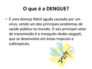 O que é a DENGUE?
• É uma doença febril aguda causada por um
vírus, sendo um dos principais problemas de
saúde pública no mundo. O seu principal vetor
de transmissão é o mosquito Aedes aegypti,
que se desenvolve em áreas tropicais e
subtropicais.
 