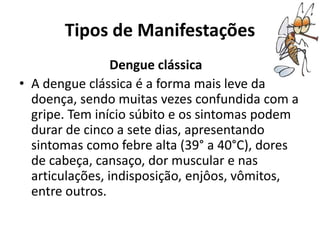 Tipos de Manifestações
Dengue clássica
• A dengue clássica é a forma mais leve da
doença, sendo muitas vezes confundida com a
gripe. Tem início súbito e os sintomas podem
durar de cinco a sete dias, apresentando
sintomas como febre alta (39° a 40°C), dores
de cabeça, cansaço, dor muscular e nas
articulações, indisposição, enjôos, vômitos,
entre outros.
 