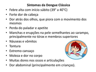 Sintomas da Dengue Clássica
• Febre alta com início súbito (39° a 40°C)
• Forte dor de cabeça
• Dor atrás dos olhos, que piora com o movimento dos
mesmos
• Perda do paladar e apetite
• Manchas e erupções na pele semelhantes ao sarampo,
principalmente no tórax e membros superiores
• Náuseas e vômitos
• Tontura
• Extremo cansaço
• Moleza e dor no corpo
• Muitas dores nos ossos e articulações
• Dor abdominal (principalmente em crianças).
 