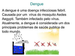 Dengue
A dengue é uma doença infecciosas febril.
Causada por um vírus do mosquito Aedes
Aegypti. Também infectado pelo vírus.
Atualmente, a dengue é considerada um dos
principais problemas de saúde publica de
todo mundo.
 
