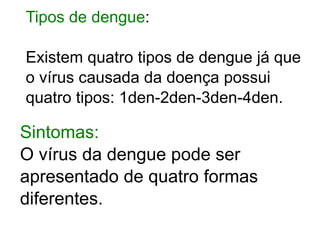 Tipos de dengue:

Existem quatro tipos de dengue já que
o vírus causada da doença possui
quatro tipos: 1den-2den-3den-4den.

Sintomas:
O vírus da dengue pode ser
apresentado de quatro formas
diferentes.
 
