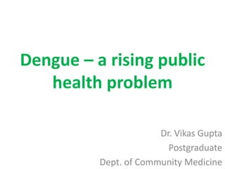 Dengue – a rising public
health problem
Dr. Vikas Gupta
Postgraduate
Dept. of Community Medicine
 