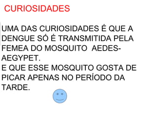 CURIOSIDADES

UMA DAS CURIOSIDADES É QUE A
DENGUE SÓ É TRANSMITIDA PELA
FEMEA DO MOSQUITO AEDES-
AEGYPET.
E QUE ESSE MOSQUITO GOSTA DE
PICAR APENAS NO PERÍODO DA
TARDE.
 