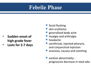 Febrile Phase
 facial flushing
 skin erythema
 generalized body ache
 myalgia and arthralgia
 headache
 sorethroat, injected pharynx,
and conjunctival injection
 anorexia, nausea and vomiting
 earliest abnormality -
progressive decrease in total wbc
• Sudden onset of
high-grade fever
• Lasts for 2-7 days
 