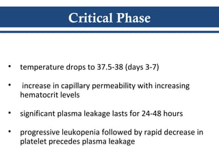 Critical Phase
• temperature drops to 37.5-38 (days 3-7)
• increase in capillary permeability with increasing
hematocrit levels
• significant plasma leakage lasts for 24-48 hours
• progressive leukopenia followed by rapid decrease in
platelet precedes plasma leakage
 