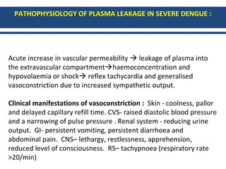 PATHOPHYSIOLOGY OF PLASMA LEAKAGE IN SEVERE DENGUE :
Acute increase in vascular permeability  leakage of plasma into
the extravascular compartmenthaemoconcentration and
hypovolaemia or shock reflex tachycardia and generalised
vasoconstriction due to increased sympathetic output.
Clinical manifestations of vasoconstriction : Skin - coolness, pallor
and delayed capillary refill time. CVS- raised diastolic blood pressure
and a narrowing of pulse pressure . Renal system - reducing urine
output. GI- persistent vomiting, persistent diarrhoea and
abdominal pain. CNS– lethargy, restlessness, apprehension,
reduced level of consciousness. RS– tachypnoea (respiratory rate
>20/min)
 