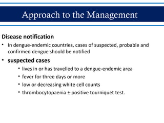 Approach to the Management
Disease notification
• In dengue-endemic countries, cases of suspected, probable and
confirmed dengue should be notified
• suspected cases
• lives in or has travelled to a dengue-endemic area
• fever for three days or more
• low or decreasing white cell counts
• thrombocytopaenia ± positive tourniquet test.
 