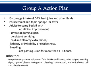 Group A Action Plan
• Encourage intake of ORS, fruit juice and other fluids
• Paracetamol and tepid sponge for fever
• Advise to come back if with
no clinical improvement
severe abdominal pain
persistent vomiting
cold and clammy extremities,
lethargy or irritability or restlessness,
bleeding
not passing urine for more than 4–6 hours.
monitor:
temperature pattern, volume of fluid intake and losses, urine output, warning
signs, signs of plasma leakage and bleeding, haematocrit, and white blood cell
and platelet counts
 