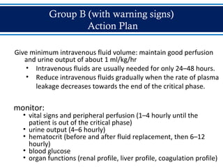 Group B (with warning signs)
Action Plan
Give minimum intravenous fluid volume: maintain good perfusion
and urine output of about 1 ml/kg/hr
• Intravenous fluids are usually needed for only 24–48 hours.
• Reduce intravenous fluids gradually when the rate of plasma
leakage decreases towards the end of the critical phase.
monitor:
• vital signs and peripheral perfusion (1–4 hourly until the
patient is out of the critical phase)
• urine output (4–6 hourly)
• hematocrit (before and after fluid replacement, then 6–12
hourly)
• blood glucose
• organ functions (renal profile, liver profile, coagulation profile)
 