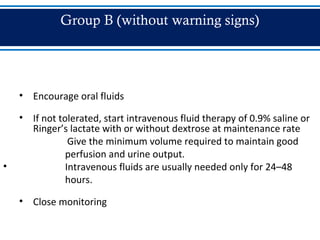 Group B (without warning signs)
• Encourage oral fluids
• If not tolerated, start intravenous fluid therapy of 0.9% saline or
Ringer’s lactate with or without dextrose at maintenance rate
Give the minimum volume required to maintain good
perfusion and urine output.
• Intravenous fluids are usually needed only for 24–48
hours.
• Close monitoring
 