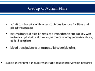Group C Action Plan
• admit to a hospital with access to intensive care facilities and
blood transfusion
• plasma losses should be replaced immediately and rapidly with
isotonic crystalloid solution or, in the case of hypotensive shock,
colloid solutions
• blood transfusion: with suspected/severe bleeding
• judicious intravenous fluid resuscitation: sole intervention required
 