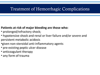 Treatment of Hemorrhagic Complications
Patients at risk of major bleeding are those who:
• prolonged/refractory shock;
• hypotensive shock and renal or liver failure and/or severe and
persistent metabolic acidosis
•given non-steroidal anti-inflammatory agents
• pre-existing peptic ulcer disease
• anticoagulant therapy
• any form of trauma
 