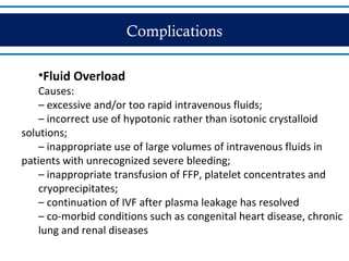 Complications
•Fluid Overload
Causes:
– excessive and/or too rapid intravenous fluids;
– incorrect use of hypotonic rather than isotonic crystalloid
solutions;
– inappropriate use of large volumes of intravenous fluids in
patients with unrecognized severe bleeding;
– inappropriate transfusion of FFP, platelet concentrates and
cryoprecipitates;
– continuation of IVF after plasma leakage has resolved
– co-morbid conditions such as congenital heart disease, chronic
lung and renal diseases
 