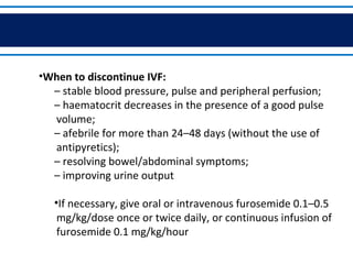 •When to discontinue IVF:
– stable blood pressure, pulse and peripheral perfusion;
– haematocrit decreases in the presence of a good pulse
volume;
– afebrile for more than 24–48 days (without the use of
antipyretics);
– resolving bowel/abdominal symptoms;
– improving urine output
•If necessary, give oral or intravenous furosemide 0.1–0.5
mg/kg/dose once or twice daily, or continuous infusion of
furosemide 0.1 mg/kg/hour.
 