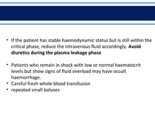 • If the patient has stable haemodynamic status but is still within the
critical phase, reduce the intravenous fluid accordingly. Avoid
diuretics during the plasma leakage phase
• Patients who remain in shock with low or normal haematocrit
levels but show signs of fluid overload may have occult
haemorrhage.
• Careful fresh whole blood transfusion
• repeated small boluses
 