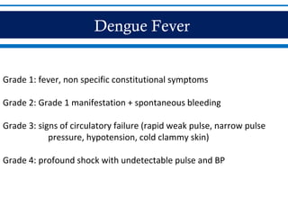 Dengue Fever
Grade 1: fever, non specific constitutional symptoms
Grade 2: Grade 1 manifestation + spontaneous bleeding
Grade 3: signs of circulatory failure (rapid weak pulse, narrow pulse
pressure, hypotension, cold clammy skin)
Grade 4: profound shock with undetectable pulse and BP
 
