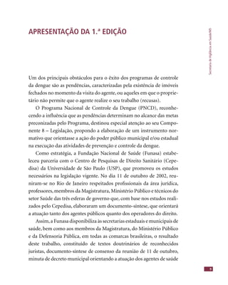 SecretariadeVigilânciaemSaúde/MS
9
APRESENTAÇÃO DA 1.ª EDIÇÃO
Um dos principais obstáculos para o êxito dos programas de controle
da dengue são as pendências, caracterizadas pela existência de imóveis
fechados no momento da visita do agente, ou aqueles em que o proprie-
tário não permite que o agente realize o seu trabalho (recusas).
O Programa Nacional de Controle da Dengue (PNCD), reconhe-
cendo a inﬂuência que as pendências determinam no alcance das metas
preconizadas pelo Programa, destinou especial atenção ao seu Compo-
nente 8 – Legislação, propondo a elaboração de um instrumento nor-
mativo que orientasse a ação do poder público municipal e/ou estadual
na execução das atividades de prevenção e controle da dengue.
Como estratégia, a Fundação Nacional de Saúde (Funasa) estabe-
leceu parceria com o Centro de Pesquisas de Direito Sanitário (Cepe-
disa) da Universidade de São Paulo (USP), que promoveu os estudos
necessários na legislação vigente. No dia 11 de outubro de 2002, reu-
niram-se no Rio de Janeiro respeitados proﬁssionais da área jurídica,
professores, membros da Magistratura, Ministério Público e técnicos do
setor Saúde das três esferas de governo que, com base nos estudos reali-
zados pelo Cepedisa, elaboraram um documento-síntese, que orientará
a atuação tanto dos agentes públicos quanto dos operadores do direito.
Assim,a Funasa disponibiliza às secretarias estaduais e municipais de
saúde, bem como aos membros da Magistratura, do Ministério Público
e da Defensoria Pública, em todas as comarcas brasileiras, o resultado
deste trabalho, constituído de textos doutrinários de reconhecidos
juristas, documento-síntese de consenso da reunião de 11 de outubro,
minuta de decreto municipal orientando a atuação dos agentes de saúde
 
