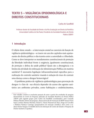 SecretariadeVigilânciaemSaúde/MS
99
TEXTO 5 – VIGILÂNCIA EPIDEMIOLÓGICA E
DIREITOS CONSTITUCIONAIS
Carlos Ari Sundfeld
Professor doutor da Faculdade de Direito e da Pós-Graduação em Direito da Pontifícia
Universidade Católica de São Paulo; Presidente da Sociedade Brasileira de Direito
Público (SBDP)1
1 Introdução
O objeto deste estudo – a intervenção estatal no exercício da função de
vigilância epidemiológica – se insere em um dos capítulos mais apaixo-
nantes do direito público: o das tensões entre a autoridade e a liberdade.
Como se deve interpretar os mandamentos constitucionais de proteção
da liberdade individual frente à exigência, igualmente constitucional,
de proteção e defesa da saúde pública? Quais são a abrangência e os
limites da atividade de ordenação da Administração Pública em matéria
sanitária? É necessária legislação infraconstitucional especíﬁca para a
realização do controle sanitário visando à redução do risco de contrair
uma doença como a dengue hemorrágica?
O problema prático da vigilância epidemiológica para prevenção da
dengue é o fato de sua eﬁcácia depender do acesso dos agentes sani-
tários aos ambientes privados, como habitações e estabelecimentos,
1
Este trabalho contém as conclusões pessoais do autor a partir dos resultados de pesquisa
desenvolvida no Centro de Pesquisas Aplicadas da Sociedade Brasileira de Direito Público
(SBDP) pelo seguinte grupo: prof. Carlos Ari Sundfeld (coordenador), prof. Conrado
Hübner Mendes (diretor de pesquisa),alunos da Escola de Formação da SBDP Amauri Feres
Saad, Carolina Martins Marinho, Daniel G. Falcão Pimentel dos Reis, Diogo de Carvalho
e Matheus Parducci Camargo (pesquisadores em iniciação cientíﬁca), bem como a ex-
aluna Denise Vasques. O trabalho deriva de solicitação do Centro de Estudos e Pesquisas de
Direito Sanitário (Cepedisa).
 