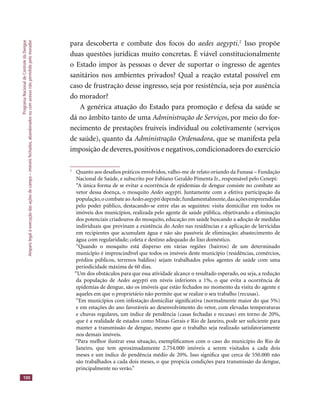 ProgramaNacionaldeControledaDengue
Amparolegalàexecuçãodasaçõesdecampo–imóveisfechados,abandonadosoucomacessonãopermitidopelomorador
100
para descoberta e combate dos focos do aedes aegypti.2
Isso propõe
duas questões jurídicas muito concretas. É viável constitucionalmente
o Estado impor às pessoas o dever de suportar o ingresso de agentes
sanitários nos ambientes privados? Qual a reação estatal possível em
caso de frustração desse ingresso, seja por resistência, seja por ausência
do morador?
A genérica atuação do Estado para promoção e defesa da saúde se
dá no âmbito tanto de uma Administração de Serviços, por meio do for-
necimento de prestações fruíveis individual ou coletivamente (serviços
de saúde), quanto da Administração Ordenadora, que se manifesta pela
imposição de deveres,positivos e negativos,condicionadores do exercício
2
Quanto aos desaﬁos práticos envolvidos, valho-me de relato oriundo da Funasa – Fundação
Nacional de Saúde, e subscrito por Fabiano Geraldo Pimenta Jr., responsável pelo Cenepi:
“A única forma de se evitar a ocorrência de epidemias de dengue consiste no combate ao
vetor dessa doença, o mosquito Aedes aegypti. Juntamente com a efetiva participação da
população,ocombateaoAedesaegyptidepende,fundamentalmente,dasaçõesempreendidas
pelo poder público, destacando-se entre elas as seguintes: visita domiciliar em todos os
imóveis dos municípios, realizada pelo agente de saúde pública, objetivando a eliminação
dos potenciais criadouros do mosquito, educação em saúde buscando a adoção de medidas
individuais que previnam a existência do Aedes nas residências e a aplicação de larvicidas
em recipientes que acumulam água e não são passíveis de eliminação; abastecimento de
água com regularidade; coleta e destino adequado do lixo doméstico.
“Quando o mosquito está disperso em várias regiões (bairros) de um determinado
município é imprescindível que todos os imóveis deste município (residências, comércios,
prédios públicos, terrenos baldios) sejam trabalhados pelos agentes de saúde com uma
periodicidade máxima de 60 dias.
“Um dos obstáculos para que essa atividade alcance o resultado esperado, ou seja, a redução
da população de Aedes aegypti em níveis inferiores a 1%, o que evita a ocorrência de
epidemias de dengue, são os imóveis que estão fechados no momento da visita do agente e
aqueles em que o proprietário não permite que se realize o seu trabalho (recusas).
“Em municípios com infestação domiciliar signiﬁcativa (normalmente maior do que 5%)
e em estações do ano favoráveis ao desenvolvimento do vetor, com elevadas temperaturas
e chuvas regulares, um índice de pendência (casas fechadas e recusas) em torno de 20%,
que é a realidade de estados como Minas Gerais e Rio de Janeiro, pode ser suﬁciente para
manter a transmissão de dengue, mesmo que o trabalho seja realizado satisfatoriamente
nos demais imóveis.
“Para melhor ilustrar essa situação, exempliﬁcamos com o caso do município do Rio de
Janeiro, que tem aproximadamente 2.754.000 imóveis a serem visitados a cada dois
meses e um índice de pendência médio de 20%. Isso signiﬁca que cerca de 550.000 não
são trabalhados a cada dois meses, o que propicia condições para transmissão da dengue,
principalmente no verão.”
 