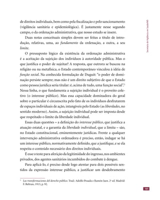 SecretariadeVigilânciaemSaúde/MS
101
de direitos individuais,bem como pela ﬁscalização e pelo sancionamento
(vigilância sanitária e epidemiológica). É justamente nesse segundo
campo, o da ordenação administrativa, que nosso estudo se insere.
Duas notas conceituais simples devem ser feitas a título de intro-
dução, relativas, uma, ao fundamento da ordenação, a outra, a seu
limite.
O pressuposto lógico da existência da ordenação administrativa
é a aceitação da sujeição dos indivíduos à autoridade pública. Mas o
que justiﬁca o poder de sujeitar? A resposta, que outrora se buscou na
religião ou na metafísica, o Estado contemporâneo vinculou à idéia de
função social. Na conhecida formulação de Duguit: “o poder de domi-
nação persiste sempre; mas não é um direito subjetivo de que o Estado
como pessoa jurídica seria titular: é, acima de tudo, uma função social”.3
Nessa linha, o que fundamenta a sujeição individual é o proveito cole-
tivo (o interesse público). Mas essa capacidade dominadora do geral
sobre o particular é circunscrita pelo fato de os indivíduos desfrutarem
de espaços individuais de ação, intangíveis pelo Estado (as liberdades, no
sentido moderno). Assim, a sujeição individual pode ser imposta desde
que respeitado o limite da liberdade individual.
Essas duas questões – a deﬁnição do interesse público, que justiﬁca a
atuação estatal, e a garantia da liberdade individual, que a limita – são,
no Estado constitucional, eminentemente jurídicas. Frente a qualquer
intervenção administrativa ordenadora é preciso, então, indagar se há
um interesse público, normativamente deﬁnido, que a justiﬁque, e se ela
respeita o conteúdo necessário dos direitos individuais.
É esse o teste para aferição da legitimidade do ingresso,nos ambientes
privados, dos agentes sanitários incumbidos do combate à dengue.
Para aplicá-lo, é preciso desde logo atentar para dois possíveis sen-
tidos da expressão interesse público, a justiﬁcar um desdobramento
3
Las transformaciones del derecho público. Trad.: Adolfo Posada e Ramón Jaen. 2a
ed. Madrid:
F. Beltran, 1913, p. 92.
 