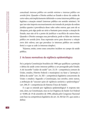 ProgramaNacionaldeControledaDengue
Amparolegalàexecuçãodasaçõesdecampo–imóveisfechados,abandonadosoucomacessonãopermitidopelomorador
102
conceitual: interesse público em sentido mínimo e interesse público em
sentido forte. Quando o Direito atribui ao Estado o dever de cuidar de
certo valor,está implicitamente deﬁnindo-o como interesse público,que
legitima a atuação estatal (interesse público em sentido mínimo). Só
que isso não importa necessariamente em tomada de posição da ordem
jurídica quanto à prevalência desse valor sobre outros, que com ele se
choquem, pois algo pode ser sério o bastante para ensejar a atuação do
Estado, mas não sê-lo a ponto de justiﬁcar o sacrifício de outros bens.
Quando o Direito consagra essa prevalência, pode-se falar em interesse
público em sentido forte. Essa expressão serve para descrever a relação
entre dois valores, um que prevalece (o interesse público em sentido
forte) e o que se cede (o interesse simples).
Vejamos, então, como esses conceitos incidem no campo da saúde
pública.
2 As bases normativas da vigilância epidemiológica
Foi a própria Constituição brasileira de 1988 que qualiﬁcou a proteção
e defesa da saúde como interesse público a ser perseguido pelo Estado.
A ele incumbe “cuidar da saúde” (art. 23, II – competência comum da
União, estados, Distrito Federal e municípios) ou fazer a “proteção e
defesa da saúde” (art. 24, XII – competência legislativa concorrente da
União e estados). Segundo a Constituição, isso envolve, entre outras,
a atribuição de “executar ações de vigilância sanitária e epidemiológica”
(art. 200, II – competências do Sistema Único de Saúde).
E o que se entende por vigilância epidemiológica? A resposta não
está, claro, na Constituição, mas na Lei Orgânica da Saúde (Lei Federal
n.º 8.080, de 19 de setembro de 1990, editada pelo Congresso Nacional
com base na competência legislativa do art. 24, XII da CF), que assim a
deﬁne:
 