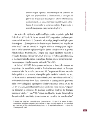 SecretariadeVigilânciaemSaúde/MS
103
entende-se por vigilância epidemiológica um conjunto de
ações que proporcionam o conhecimento, a detecção ou
prevenção de qualquer mudança nos fatores determinantes
e condicionantes de saúde individual ou coletiva, com a ﬁna-
lidade de recomendar e adotar as medidas de prevenção e
controle das doenças e agravos (art. 6.º, § 2.º).
As ações de vigilância epidemiológica estão reguladas pela Lei
Federal n.º 6.259, de 30 de outubro de 1975, segundo a qual compete
à autoridade sanitária: a) “proceder à investigação epidemiológica per-
tinente para [...] averiguação da disseminação da doença na população
sob o risco” (art. 11, caput); b) “exigir e executar investigações, inqué-
ritos e levantamentos epidemiológicos junto a indivíduos e a grupos
populacionais determinados, sempre que julgar oportuno visando à
proteção da saúde pública” (art. 11, § único); e c) “adotar, prontamente,
as medidas indicadas para o controle da doença, no que concerne a indi-
víduos, grupos populacionais e ambiente” (art. 12).
A Lei n.º 6.259/75 foi expressa ao impor o dever de atender as
imposições da autoridade sanitária destinadas ao controle de doenças
transmissíveis. De acordo com o art. 13, “as pessoas físicas e as enti-
dades públicas ou privadas, abrangidas pelas medidas referidas no art.
12, ﬁcam sujeitas ao controle determinado pela autoridade sanitária”. A
inobservância desse dever ﬁcou submetida às conseqüências previstas
na lei sobre infrações à legislação de saúde.4
De acordo com o art. 10 da
Lei n.º 6.437/77, constituem infrações sanitárias, entre outras,“impedir
ou diﬁcultar a aplicação de medidas sanitárias relativas às doenças
transmissíveis [...]” (inc. VII), “obstar ou diﬁcultar a ação ﬁscalizadora
das autoridades sanitárias competentes no exercício de suas funções”
4
À época esse papel era cumprido pelo Decreto-Lei n.º 785, de 25 de agosto de 1969.
Atualmente, o diploma aplicável é a Lei Federal n.º 6.437, de 20 de agosto de 1977, que está
em vigor com as alterações introduzidas pelo art. 12 da Medida Provisória n.º 2.190-34, de
23 de agosto de 2001.
 