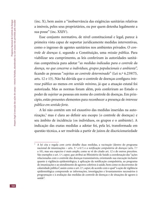 ProgramaNacionaldeControledaDengue
Amparolegalàexecuçãodasaçõesdecampo–imóveisfechados,abandonadosoucomacessonãopermitidopelomorador
104
(inc. X), bem assim a “inobservância das exigências sanitárias relativas
a imóveis, pelos seus proprietários, ou por quem detenha legalmente a
sua posse” (inc. XXIV).
Esse conjunto normativo, de nível constitucional e legal, parece à
primeira vista capaz de suportar juridicamente medidas interventivas,
como o ingresso de agentes sanitários nos ambientes privados. O con-
trole de doenças é, segundo a Constituição, uma missão pública. Para
viabilizar seu cumprimento, as leis conferiram às autoridades sanitá-
rias competência para adotar “as medidas indicadas para o controle da
doença, no que concerne a indivíduos, grupos populacionais e ambiente”,
ﬁcando as pessoas “sujeitas ao controle determinado” (Lei n.º 6.259/75,
arts. 12 e 13). Não há dúvida que o controle de doenças conﬁgura inte-
resse público ao menos em sentido mínimo, já que a atuação estatal foi
autorizada. Mas as normas foram além, pois conferiram ao Estado o
poder de sujeitar as pessoas em nome do controle de doenças. Em prin-sujeitar as pessoas em nome do controle de doenças. Em prin-sujeitar
cípio, estão presentes elementos para reconhecer a presença de interesse
público em sentido forte.
A lei não contém um rol exaustivo das medidas inseridas na auto-
rização,5
mas é clara ao deﬁnir seu escopo (o controle de doenças) e
seu âmbito de incidência (os indivíduos, os grupos e o ambiente). A
indicação das exatas medidas a adotar foi, pela lei, transformada em
questão técnica, a ser resolvida a partir de juízos de discricionariedade
5
A lei cita e regula com certo detalhe duas medidas, a vacinação (dentro do programa
nacional de imunizações – arts. 3.o
a 6.º) e a notiﬁcação compulsória de doenças (arts. 7.º
a 10), mas seu espectro é mais amplo, como se vê do citado art. 12 e de outros preceitos.
São exemplos o art. 1.º, caput, que atribui ao Ministério da Saúde a coordenação das “açõescaput, que atribui ao Ministério da Saúde a coordenação das “açõescaput
relacionadas com o controle das doenças transmissíveis, orientando sua execução inclusive
quanto à vigilância epidemiológica, à aplicação da notiﬁcação compulsória, ao programa
de imunizações e ao atendimento de agravos coletivos à saúde, bem como os decorrentes de
calamidade pública”, assim como o art. 2.º, caput, de acordo com o qual“a ação de vigilânciacaput, de acordo com o qual“a ação de vigilânciacaput
epidemiológica compreende as informações, investigações e levantamentos necessários à
programação e à avaliação das medidas de controle de doenças e de situações de agravo à
saúde”.
 