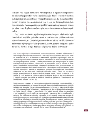 SecretariadeVigilânciaemSaúde/MS
105
técnica.6
Pela lógica normativa, para legitimar o ingresso compulsório
em ambientes privados, basta a demonstração de que se trata de medida
indispensável ao controle dos vetores transmissores das moléstias infec-
ciosas.7
Segundo os especialistas, é esse o caso da dengue, transmitida
pelo mosquito Aedes aegypti, que prolifera em recipientes como pneus,
garrafas, vasos de plantas, calhas e piscinas existentes nos ambientes pri-
vados.
Está cumprida, assim, a primeira parte do teste para aferição da legi-
timidade da medida, pois ela atende a um interesse público deﬁnido
normativamente, na Constituição Federal e em leis no sentido formal: o
de impedir a propagação das epidemias. Resta, porém, a segunda parte
do teste: a medida atinge de modo impróprio direito individual?
6
Essa técnica legislativa – consistente em enunciar os objetivos, sem ﬁxar taxativamente o
elenco de possíveis intervenções sanitárias – tem larga tradição entre nós, tendo sido usada
no Decreto n.º 68, de 18 de dezembro de 1889, editado logo após a República para tratar do
“serviço de polícia sanitária e adota(r) medidas para impedir ou atenuar o desenvolvimento
de quaisquer epidemias”. Seu art. 1.º dispôs genericamente que “o inspetor geral de higiene
tem liberdade de ação imediata, com iniciativa de execução, em todos os assuntos de saúde
pública, urgentes ou regulamentados, competindo-lhe intervir direta ou indiretamente na
ﬁscalização de todos os serviços sanitários de terra”.De outra parte,o decreto instituiu,como
medidas especíﬁcas, a notiﬁcação compulsória, a desinfecção obrigatória e o isolamento
nosocomial (art. 3.º), bem como a vacinação obrigatória contra a varíola (art. 5.º). Pouco
depois, no Regulamento do Serviço Sanitário baixado com o Decreto n.º 169, de 18 de
janeiro de 1890, atribuiu-se à inspetoria geral de higiene “a adoção dos meios tendentes
a prevenir, combater ou atenuar as moléstias endêmicas, epidêmicas e transmissíveis ao
homem e aos animais” (art. 9.º, III).
7
Registre-se que, embora a lei vigente não mencione expressamente a visita domiciliar, a
pertinência dessa medida no contexto do controle das epidemias é historicamente admitida
pelas normas sanitárias. Cite-se, como exemplo remoto, o Decreto n.º 4.464, de 12 de julho
de 1902, que estabeleceu “as bases para a regulamentação dos serviços de higiene de defesa
na Capital Federal”, cujo art. 1.º assim dispôs: “a) A polícia sanitária federal terá por objeto
a averigüação dos casos de moléstias transmissíveis e o emprego dos meios adequados à
extinção das epidemias e endemias, excetuados os referentes à higiene de agressão. O
conhecimento dos casos ocorrentes de tais moléstias resultará da indagação e da notiﬁcação
compulsória. A indagação consistirá nas visitas domiciliárias em zona ou região em que
aparecem casos de moléstias transmissíveis ou haja receio que apareçam. Nessas visitas a
autoridadefederalteráqualidadeparaapreciarascondiçõesdomeioemquesemanifestarem
as referidas moléstias e para indicar a precisa correção, quer aplicando as leis federais ou
municipais, quer solicitando a quem de direito as providências extraordinárias”.
 
