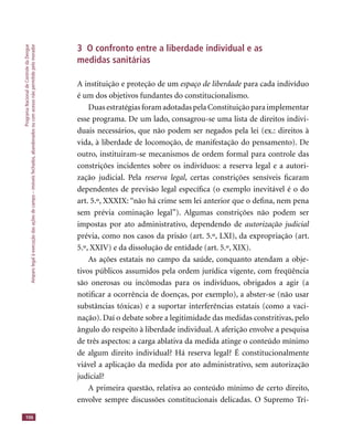 ProgramaNacionaldeControledaDengue
Amparolegalàexecuçãodasaçõesdecampo–imóveisfechados,abandonadosoucomacessonãopermitidopelomorador
106
3 O confronto entre a liberdade individual e as
medidas sanitárias
A instituição e proteção de um espaço de liberdade para cada indivíduoespaço de liberdade para cada indivíduoespaço de liberdade
é um dos objetivos fundantes do constitucionalismo.
Duas estratégias foram adotadas pela Constituição para implementar
esse programa. De um lado, consagrou-se uma lista de direitos indivi-
duais necessários, que não podem ser negados pela lei (ex.: direitos à
vida, à liberdade de locomoção, de manifestação do pensamento). De
outro, instituiram-se mecanismos de ordem formal para controle das
constrições incidentes sobre os indivíduos: a reserva legal e a autori-
zação judicial. Pela reserva legal, certas constrições sensíveis ﬁcaram
dependentes de previsão legal especíﬁca (o exemplo inevitável é o do
art. 5.º, XXXIX: “não há crime sem lei anterior que o deﬁna, nem pena
sem prévia cominação legal”). Algumas constrições não podem ser
impostas por ato administrativo, dependendo de autorização judicial
prévia, como nos casos da prisão (art. 5.º, LXI), da expropriação (art.
5.º, XXIV) e da dissolução de entidade (art. 5.º, XIX).
As ações estatais no campo da saúde, conquanto atendam a obje-
tivos públicos assumidos pela ordem jurídica vigente, com freqüência
são onerosas ou incômodas para os indivíduos, obrigados a agir (a
notiﬁcar a ocorrência de doenças, por exemplo), a abster-se (não usar
substâncias tóxicas) e a suportar interferências estatais (como a vaci-
nação). Daí o debate sobre a legitimidade das medidas constritivas, pelo
ângulo do respeito à liberdade individual. A aferição envolve a pesquisa
de três aspectos: a carga ablativa da medida atinge o conteúdo mínimo
de algum direito individual? Há reserva legal? É constitucionalmente
viável a aplicação da medida por ato administrativo, sem autorização
judicial?
A primeira questão, relativa ao conteúdo mínimo de certo direito,
envolve sempre discussões constitucionais delicadas. O Supremo Tri-
 