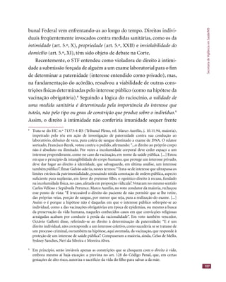 SecretariadeVigilânciaemSaúde/MS
107
bunal Federal vem enfrentando-as ao longo do tempo. Direitos indivi-
duais freqüentemente invocados contra medidas sanitárias, como os da
intimidade (art. 5.º, X),intimidade (art. 5.º, X),intimidade propriedade (art. 5.º, XXII) epropriedade (art. 5.º, XXII) epropriedade inviolabilidade do
domicílio (art. 5.º, XI), têm sido objeto de debate na Corte.
Recentemente, o STF entendeu como violadora do direito à intimi-
dade a submissão forçada de alguém a um exame laboratorial para o ﬁm
de determinar a paternidade (interesse entendido como privado), mas,
na fundamentação do acórdão, ressalvou a viabilidade de outras cons-
trições físicas determinadas pelo interesse público (como na hipótese da
vacinação obrigatória).8
Seguindo a lógica do raciocínio, a validade de
uma medida sanitária é determinada pela importância do interesse que
tutela, não pelo tipo ou grau de constrição que produz sobre o indivíduo.9
Assim, o direito à intimidade não conferiria imunidade sequer frente
8
Trata-se do HC n.º 71373-4-RS (Tribunal Pleno, rel. Marco Aurélio, j. 10.11.94, maioria),
impetrado pelo réu em ação de investigação de paternidade contra sua condução ao
laboratório, debaixo de vara, para coleta de sangue destinado a exame de DNA. O relator
sorteado, Francisco Rezek, votou contra o pedido, aﬁrmando: “...o direito ao próprio corpo
não é absoluto ou ilimitado. Por vezes a incolumidade corporal deve ceder espaço a um
interesse preponderante, como no caso da vacinação, em nome da saúde pública. [...] Estou
em que o princípio da intangibilidade do corpo humano, que protege um interesse privado,
deve dar lugar ao direito à identidade, que salvaguarda, em última análise, um interesse
também público”.Ilmar Galvão aderiu,nestes termos:“Trata-se de interesse que ultrapassa os
limites estritos da patrimonialidade, possuindo nítida conotação de ordem pública, aspecto
suﬁciente para suplantar, em favor do pretenso ﬁlho, o egoístico direito à recusa, fundado
na incolumidade física, no caso, afetada em proporção ridícula”.Votaram no mesmo sentido
Carlos Velloso e Sepúlveda Pertence. Marco Aurélio, no voto condutor da maioria, rechaçou
esse ponto de vista: “É irrecusável o direito do paciente de não permitir que se lhe retire,
das próprias veias, porção de sangue, por menor que seja, para a realização do exame. [...]
Assim o é porque a hipótese não é daquelas em que o interesse público sobrepõe-se ao
individual, como a das vacinações obrigatórias em época de epidemias, ou mesmo a busca
da preservação da vida humana, naqueles conhecidos casos em que convicções religiosas
arraigadas acabam por conduzir à perda da racionalidade”. Em voto também vencedor,
Octávio Gallotti disse, referindo-se ao direito à determinação da paternidade: “E é um
direito individual, não corresponde a um interesse coletivo, como sucederia se se tratasse de
um processo criminal, ou também na hipótese, aqui aventada, da vacinação, que responde à
proteção de um interesse de saúde pública”. Compuseram a maioria, ainda, Celso de Mello,
Sydney Sanches, Neri da Silveira e Moreira Alves.
9
Em princípio, serão inviáveis apenas as constrições que se choquem com o direito à vida,
embora mesmo aí haja exceção: a prevista no art. 128 do Código Penal, que, em certas
gestações de alto risco, autoriza o sacrifício da vida do ﬁlho para salvar a da mãe.
 