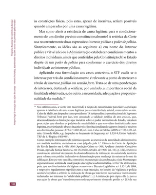 ProgramaNacionaldeControledaDengue
Amparolegalàexecuçãodasaçõesdecampo–imóveisfechados,abandonadosoucomacessonãopermitidopelomorador
108
às constrições físicas, pois estas, apesar de invasivas, seriam possíveis
quando amparadas por uma causa legítima.
Mas como aferir a existência de causa legítima para o condiciona-
mento de um direito previsto constitucionalmente? A retórica da Corte
usa recorrentemente duas expressões: interesse público e poder de polícia.
Sinteticamente, as idéias são as seguintes: a) em nome do interesse
público é viável à lei ou à Administração estabelecer condicionamentos a
direitos individuais, ainda que conferidos pela Constituição; b) o Estado
dispõe de um poder de polícia para conformar o exercício dos direitos
individuais ao interesse público.
Aplicando essa formulação aos casos concretos, o STF avalia se o
interesse por trás do condicionamento é relevante a ponto de merecer o
rótulo de interesse público em sentido forte. Trata-se de uma ponderação
de interesses, destinada a veriﬁcar, por um lado, a importância social da
ﬁnalidade objetivada, e, de outro, a necessidade, adequação e proporcio-
nalidade da medida.10
10
Nos últimos anos, a Corte vem recorrendo à noção de razoabilidade para fazer a apuração
quanto à existência de uma causa legítima para a interferência estatal, como relata o min.
Celso de Mello,em despacho como presidente:“A jurisprudência constitucional do Supremo
Tribunal Federal, bem por isso, tem censurado a validade jurídica de atos estatais, que,
desconsiderando as limitações que incidem sobre o poder normativo do Estado, veiculam
prescrições que ofendem os padrões de razoabilidade e que se revelam destituídas de causa
legítima, exteriorizando abusos inaceitáveis e institucionalizando agravos inúteis e nocivos
aos direitos das pessoas (RTJ n.º 160/140, rel. min. Celso de Mello; ADIN n.º 1063-DF, rel.RTJ n.º 160/140, rel. min. Celso de Mello; ADIN n.º 1063-DF, rel.RTJ
min. Celso de Mello, v.g.; despacho na Suspensão de Segurança n.º 1.320-9, União Federal x
TRF da 1.a
Região, 6/4/1999).
Como exemplo interessante de polêmica quanto ao exercício da autoridade administrativa
em matéria sanitária, mencione-se caso julgado pela 1.a
Câmara da Corte de Apelação
do Rio de Janeiro em 1.º/10/1908 (Apelação Crime n.º 509, Apelante Antônio Gonçalves
Possas, Apelada Justiça Sanitária, em O Direito, set/dez. de 1908, vol. 107, p. 322), relativo à
condenação criminal decorrente do desatendimento de intimação da autoridade sanitária
para reforma em prédio, incluindo-se determinação para mudança da natureza do uso da
ediﬁcação. Em seu voto vencido, contrário à manutenção da condenação, o juiz Montenegro
argumentou no sentido da inadequação da exigência administrativa, verbis:“As atribuições,
pois, que aos funcionários da higiene acometem o Decreto Legislativo n.º 1.151, de 1904,
e respectivo regulamento expedido para a sua execução, no intuito da ‘vigilância e polícia
sanitária’repelem o arbítrio na indicação de obras que não forem necessárias e restritamente
reclamadas no interesse da ‘salubridade pública’ [...]. A intimação por cópia a ﬂs. 3, para a
execução de obras que ‘transformassem todo o pavimento térreo do prédio n.º 215 da rua
 