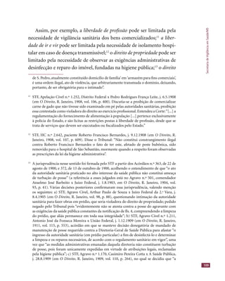 SecretariadeVigilânciaemSaúde/MS
109
Assim, por exemplo, a liberdade de proﬁssão pode ser limitada pela
necessidade de vigilância sanitária dos bens comercializados;11
a liber-
dade de ir e vir pode ser limitada pela necessidade de isolamento hospi-
talar em caso de doença transmissível;12
o direito de propriedade pode serdireito de propriedade pode serdireito de propriedade
limitado pela necessidade de observar as exigências administrativas de
desinfecção e reparo do imóvel, fundadas na higiene pública;13
o direito
de S. Pedro, atualmente constituído domicílio de família’ em‘armazém para ﬁns comerciais’,
é uma ordem ilegal, ato de violência, que arbitrariamente transmuda o domínio, deixando,
portanto, de ser obrigatória para o intimado”.
11
STF, Apelação Cível n.º 1.252, Distrito Federal x Pedro Rodrigues França Leite, j. 6.5.1908
(em O Direito, R. Janeiro, 1908, vol. 106, p. 400). Discutia-se a proibição de comercializar
carne de gado que não tivesse sido examinado em pé pelas autoridades sanitárias, proibição
essa contestada como violadora do direito ao exercício proﬁssional.Entendeu a Corte:“[...] a
regulamentação do fornecimento de alimentação à população [...] pertence exclusivamente
à polícia do Estado, e são lícitas as restrições postas à liberdade de proﬁssão, desde que se
trata de serviços que devem ser executados ou ﬁscalizados pelo Estado.”
12
STF, HC n.º 2.642, paciente Roberto Francisco Bernardes, j. 9.12.1908 (em O Direito, R.
Janeiro, 1908, vol. 107, p. 609). Disse o Tribunal: “Não constitui constrangimento ilegal
contra Roberto Francisco Bernardes o fato de ter este, afetado de peste bubônica, sido
removido para o hospital de São Sebastião, mormente quando a respeito foram observadas
as prescrições da lei da higiene administrativa”.
13
A jurisprudência nesse sentido foi ﬁrmada pelo STF a partir dos Acórdãos n.º 363, de 22 de
agosto de 1900, e 372, de 13 de outubro de 1900, acolhendo o entendimento de que “o ato
da autoridade sanitária praticado no alto interesse da saúde pública não constitui ameaça
de turbação de posse” (a referência a esses julgados está no Agravo n.º 501, comendador
Anselmo José Barbeito x Juízo Federal, j. 1.8.1903, em O Direito, R. Janeiro, 1904, vol.
93, p. 41). Várias decisões posteriores conﬁrmaram essa jurisprudência, valendo menção
os seguintes: a) STF, Agravo Cível, Arthur Paulo de Souza x Juízo Federal da 2.a
Vara, j.
8.4.1905 (em O Direito, R. Janeiro, vol. 98, p. 88), questionando intimação da autoridade
sanitária para fazer obras em prédio, que seria violadora do direito de propriedade; pedido
negado pelo Tribunal pois “evidentemente não se atenta contra a posse do agravante com
as exigências da saúde pública constantes da notiﬁcação de ﬂs. 4, compreendendo a limpeza
do prédio, que aliás permanece em toda sua integridade”; b) STF, Agravo Cível n.º 1.211,
Antonio José da Fonseca Moreira x União Federal, j. 1.12.1909 (em O Direito, R. Janeiro,
1911, vol. 115, p. 553), acórdão em que se manteve decisão denegatória de mandado de
manutenção de posse requerido contra a Diretoria-Geral de Saúde Pública para afastar “o
ingresso da autoridade sanitária (em prédio particular) a ﬁm de desinfectá-lo e determinar
a limpeza e os reparos necessários, de acordo com o regulamento sanitário em vigor”, uma
vez que “as medidas administrativas emanadas daquela diretoria não constituem turbação
de posse, pois foram unicamente expedidas em virtude de atribuições legais, reclamadas
pela higiene pública”; c) STF, Agravo n.º 1.170, Casimiro Pereira Cotta x A Saúde Pública,
j. 28.8.1909 (em O Direito, R. Janeiro, 1909, vol. 110, p. 264), no qual se decidiu que “a
 
