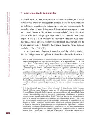 ProgramaNacionaldeControledaDengue
Amparolegalàexecuçãodasaçõesdecampo–imóveisfechados,abandonadosoucomacessonãopermitidopelomorador
112
4 A inviolabilidade do domicílio
A Constituição de 1988 prevê, entre os direitos individuais, o da invio-
labilidade do domicílio, nos seguintes termos: “a casa é o asilo inviolável
do indivíduo, ninguém nela podendo penetrar sem consentimento do
morador, salvo em caso de ﬂagrante delito ou desastre, ou para prestar
socorro, ou, durante o dia, por determinação judicial”(art. 5.º, XI). Esse
direito tinha uma conﬁguração algo distinta na Carta de 1969, como
segue: “a casa é o asilo inviolável do indivíduo; ninguém pode pene-
trar nela, à noite, sem consentimento do morador, a não ser em caso de
crime ou desastre, nem durante o dia, fora dos casos e na forma que a lei
estabelecer” (art. 153, § 10).
A casa, que é objeto da proteção constitucional, foi deﬁnida pelo art.
150 do Código Penal ao tipiﬁcar o crime de violação do domicílio.19
maio de 1904. Assim, instituiu-se uma reserva jurisdicional para a execução das medidas dereserva jurisdicional para a execução das medidas dereserva jurisdicional
intervenção na propriedade. Aplicando essa solução, o STF, no Agravo n.º 841, j. 13.10.1906
(em O Direito, jan/abr. 1907, vol. 102, p. 304) manteve despacho do Juiz da 2.ª Vara Federal,
segundo o qual“(...) As esferas de ação das duas autoridades – a administrativa e a judiciária
– estão neste ponto perfeita e nitidamente demarcadas. À primeira compete, nem podia
deixar de competir, interditar os prédios e indicar os reparos, notiﬁcações e obras que o
seu critério cientíﬁco reputa indispensáveis, de acordo com os interesses da saúde pública,
para que os mesmos prédios se tornem habitáveis. À segunda incumbe a execução destas
medidas mediante fórmulas que se destinam principalmente a garantir a propriedade
particular contra possíveis arbítrios. O mandado de ﬂs. 12 não desconhece a competência
da autoridade administrativa: tão somente veda que ela exorbite e invada as atribuições da
autoridade judiciária, executando por suas próprias mãos as notiﬁcações que expediu ao
autor”.
19
O Código foi editado pelo Decreto-Lei n.º 2.848, de 7 de dezembro de 1940, à época da
Carta de 1937, que tratava do assunto em seu art. 122, 6, limitando-se a assegurar o direito
“à inviolabilidade do domicílio [...], salvo as exceções previstas em lei”. A atualidade, frente
à ordem constitucional de 1988, do conceito de casa cunhado pela lei penal foi aﬁrmada
recentemente em despacho do Presidente do STF:“Impõe-se destacar, por necessário, que o
conceito de casa, para os ﬁns da proteção jurídico constitucional a que se refere o art. 5.º, XI,
da Lei Fundamental, reveste-se de caráter amplo, pois compreende, na abrangência de sua
designação tutelar, (a) qualquer compartimento habitado, (b) qualquer aposento ocupado
de habitação coletiva e (c) qualquer compartimento privado onde alguém exerce proﬁssão
ou atividade. Esse amplo sentido conceitual da noção jurídica de casa revela-se plenamente
consentâneo com a exigência constitucional de proteção à esfera individual e de liberdade
pessoal (RT n.º 214/409; RT n.º 277/576; RT n.º 467/385; RT n.º 635/341)” (Despacho do
 