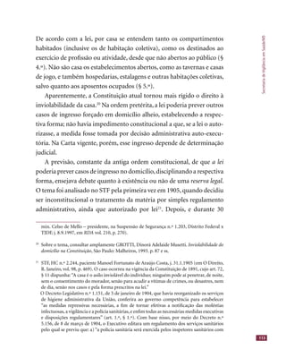 SecretariadeVigilânciaemSaúde/MS
113
De acordo com a lei, por casa se entendem tanto os compartimentos
habitados (inclusive os de habitação coletiva), como os destinados ao
exercício de proﬁssão ou atividade, desde que não abertos ao público (§
4.º). Não são casa os estabelecimentos abertos, como as tavernas e casas
de jogo, e também hospedarias, estalagens e outras habitações coletivas,
salvo quanto aos aposentos ocupados (§ 5.º).
Aparentemente, a Constituição atual tornou mais rígido o direito à
inviolabilidade da casa.20
Na ordem pretérita, a lei poderia prever outros
casos de ingresso forçado em domicílio alheio, estabelecendo a respec-
tiva forma; não havia impedimento constitucional a que, se a lei o auto-
rizasse, a medida fosse tomada por decisão administrativa auto-execu-
tória. Na Carta vigente, porém, esse ingresso depende de determinação
judicial.
A previsão, constante da antiga ordem constitucional, de que a lei
poderia prever casos de ingresso no domicílio,disciplinando a respectiva
forma, ensejava debate quanto à existência ou não de uma reserva legal.
O tema foi analisado no STF pela primeira vez em 1905, quando decidiu
ser inconstitucional o tratamento da matéria por simples regulamento
administrativo, ainda que autorizado por lei21
. Depois, e durante 30
min. Celso de Mello – presidente, na Suspensão de Segurança n.º 1.203, Distrito Federal x
TJDF, j. 8.9.1997, em RDA vol. 210, p. 270).
20
Sobre o tema, consultar amplamente GROTTI, Dinorá Adelaide Musetti. Inviolabilidade do
domicílio na Constituição, São Paulo: Malheiros, 1993. p. 87 e ss.
21
STF, HC n.º 2.244, paciente Manoel Fortunato de Araújo Costa, j. 31.1.1905 (em O Direito,
R. Janeiro, vol. 98, p. 469). O caso ocorreu na vigência da Constituição de 1891, cujo art. 72,
§ 11 dispunha:“A casa é o asilo inviolável do indivíduo; ninguém pode aí penetrar, de noite,
sem o consentimento do morador, senão para acudir a vítimas de crimes, ou desastres, nem
de dia, senão nos casos e pela forma prescritos na lei.”
O Decreto Legislativo n.º 1.151, de 5 de janeiro de 1904, que havia reorganizado os serviços
de higiene administrativa da União, conferira ao governo competência para estabelecer
“as medidas repressivas necessárias, a ﬁm de tornar efetivas a notiﬁcação das moléstias
infectuosas,a vigilância e a polícia sanitárias,e enﬁm todas as necessárias medidas executivas
e disposições regulamentares” (art. 1.º, § 1.º). Com base nisso, por meio do Decreto n.º
5.156, de 8 de março de 1904, o Executivo editara um regulamento dos serviços sanitários
pelo qual se previu que: a) “a polícia sanitária será exercida pelos inspetores sanitários com
 