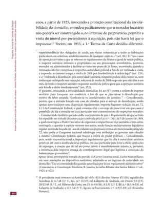 ProgramaNacionaldeControledaDengue
Amparolegalàexecuçãodasaçõesdecampo–imóveisfechados,abandonadosoucomacessonãopermitidopelomorador
114
anos, a partir de 1925, invocando a proteção constitucional da inviola-
bilidade do domicílio, entendeu paciﬁcamente que o morador locatário
não poderia ser constrangido a, no interesse do proprietário, permitir a
visita do imóvel por pretendentes à aquisição, pois não havia lei que o
impusesse.22
Porém, em 1955, a 1.a
Turma da Corte decidiu diferente-
superintendência dos delegados de saúde, em visitas sistemáticas a todas as habitações
particulares ou coletivas, estabelecimentos de qualquer espécie...” (art. 84); b) “nos casos
de oposição às visitas a que se referem os regulamentos da diretoria geral de saúde pública,
o inspetor sanitário intimará o proprietário ou seu procurador, arrendatário, locatário,
morador ou administrador a facilitar as visitas no prazo de 24 horas, recorrendo, quando a
intimação não for cumprida, à respectiva autoridade policial a ﬁm de ser realizada a visita,
e impondo, ao mesmo tempo, a multa de 200$ por desobediência à ordem legal” (art. 128);
e c)“ordenada a desinfecção pela autoridade sanitária, ninguém poderá dela eximir-se, nem
embaraçar ou impedir sua execução, sob pena de multa de 200$ ou prisão por oito dias a um
mês, devendo o inspetor sanitário requisitar auxílio da polícia para que a operação sanitária
seja levada a efeito imediatamente” (art. 172).
O paciente, invocando a inviolabilidade domiciliar, foi ao STF contra a ordem de inspetor
sanitário para franquear sua residência a ﬁm de que se procedesse à desinfecção por
motivo de febre amarela. Conﬁram-se os considerandos do acórdão: “ – Considerando,
porém, que a entrada forçada em casa de cidadão para o serviço de desinfecção, sendo
apenas autorizada por uma disposição regulamentar, importa ﬂagrante violação do art. 72,
§ 11 da Constituição Federal, o qual cometeu à lei o encargo de prescrever em que casos é
permitida de dia a entrada em casa particular sem consentimento do respectivo morador;
– Considerando também que não colhe o argumento de que o Regulamento de que se trata
foi expedido em virtude de autorização conferida pela Lei n.º 1.511, de 5 de janeiro de 1904,
a qual encarregou o Poder Executivo de organizar o respectivo serviço sanitário, visto como,
restringida a questão à espécie vertente nos autos, sendo função exclusivamente legislativa
regular a entrada forçada em casa de cidadão nos expressos termos do mencionado parágrafo
72, não podia o Congresso nacional subdelegar essa atribuição ao governo sem ofender
a mesma Constituição Federal, que traçou a esfera do poder político; – Considerando,
pois, sendo inconstitucional a disposição regulamentar que faculta à autoridade sanitária
penetrar, até com o auxílio da força pública, em casa particular para levar a efeito operações
de expurgos, a coação que de tal ato possa provir é manifestamente injusta, e, portanto,
a iminência dela importa ameaça de constrangimento ilegal que legitima a concessão do
habeas corpus preventivo;”.
Apesar dessa peremptória tomada de partido da Corte Constitucional, Carlos Maximiliano,
em suas anotações ao dispositivo, sustentou, referindo-se ao ingresso de autoridade em
domicílio:“Dá-seaentradadediaquandoautorizadaporleiouregulamentoadministrativo”
(Comentários à Constituição Brasileira, R. Janeiro, Jacintho Ribeiro dos Santos Editor, 2.a
ed.,
1923, p. 672).
22
O precedente mais remoto é o Acórdão de 16/5/1925 (Revista Forense 47/110), seguido dosRevista Forense 47/110), seguido dosRevista Forense
Acórdãos de 6.7.48 (2.a
T., Rec. n.º 13.377, rel. Lafayette de Andrada, em Direito 53/273),
20/12/48 (1.a
T., rel. Ribeiro da Costa, em DJ de 9.8.50), 8.5.51 (2.DJ de 9.8.50), 8.5.51 (2.DJ a
T, RE n.º 18.516-DF, rel.
Lafayette de Andrada) e 12.1.54 (2.a
T.,Agravo de Instrumento n.º 16.557-DF, rel. Orosimbo
Nonato).
 