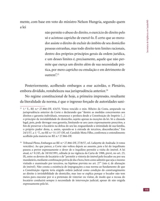 SecretariadeVigilânciaemSaúde/MS
115
mente, com base em voto do ministro Nelson Hungria, segundo quem
a lei
não permite o abuso do direito, o exercício do direito pelo
só e acintoso capricho de exercê-lo. É certo que ao mora-
dor assiste o direito de excluir do âmbito de seu domicílio
pessoas estranhas, mas todo direito tem limites racionais,
dentro dos próprios princípios gerais da ordem jurídica,
e um desses limites é, precisamente, aquele que não per-
mite que exerça um direito além de sua necessidade prá-
tica, por mero capricho ou emulação e em detrimento de
outrem”.23
Posteriormente, acolhendo embargos a esse acórdão, o Plenário,
embora dividido, restabeleceu sua jurisprudência anterior.24
No regime constitucional de hoje, a primeira impressão, resultante
da literalidade da norma, é que o ingresso forçado de autoridades sani-
23
1.a
T., RE n.º 27.866-DF, 4/4/55. Votou vencido o min. Ribeiro da Costa, amparado na
jurisprudência anterior da Corte e declarando que “dentre as medidas concernentes aos
direitos e garantia individuais, remanesce e perdura desde a Constituição do Império [...]
o princípio da inviolabilidade do domicílio, sujeito apenas às exceções da lei. Só a cláusula
legal, pois, pode derrogar essa garantia, limitando-se aos casos expressamente prescritos, a
ﬁm de preservar o locatário na defesa do seu lar, resguardando a intimidade de sua família,
o próprio pudor desta, e, assim, opondo-se à entrada de terceiros, desconhecidos.” Em
24/1/57, a 1.a
T., no RE n.º 31.137-DF, rel. Candido Mota Filho, conﬁrmou o entendimento
acolhido pela maioria no RE n.º 27.866-DF.
24
Tribunal Pleno, Embargos ao RE n.º 27.866-DF, 27/8/57, rel. Lafayette de Andrada (4 votos
vencidos). Ao que parece, a Corte não voltou depois ao assunto, pois a lei do inquilinato
passou a prever expressamente o dever de o inquilino permitir a visita do imóvel. A lei
atual, n.º 8.245, de 18/10/1991, editada já na vigência da Carta de 1988, prevê, no art. 23,
IX, entre os deveres do locatário o de “permitir a vistoria do imóvel pelo locador ou por seu
mandatário,mediantecombinaçãopréviadediaehora,bemcomoadmitirquesejaomesmo
visitado e examinado por terceiros, na hipótese prevista no art. 27” (isto é, de alienação
do imóvel). Não consta a existência de impugnações a essa norma ao fundamento de que
a Constituição vigente teria exigido ordem judicial como condição do constrangimento
ao direito à inviolabilidade do domicílio, mas isso se explica porque o locador não tem
meios para executar por si a pretensão de vistoriar ou visitar, de modo que a recusa do
locatário conduzirá sempre à necessidade de intervenção judicial, apesar de não exigida
expressamente pela lei.
 