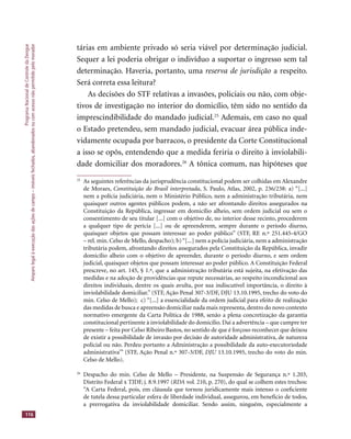 ProgramaNacionaldeControledaDengue
Amparolegalàexecuçãodasaçõesdecampo–imóveisfechados,abandonadosoucomacessonãopermitidopelomorador
116
tárias em ambiente privado só seria viável por determinação judicial.
Sequer a lei poderia obrigar o indivíduo a suportar o ingresso sem tal
determinação. Haveria, portanto, uma reserva de jurisdição a respeito.
Será correta essa leitura?
As decisões do STF relativas a invasões, policiais ou não, com obje-
tivos de investigação no interior do domicílio, têm sido no sentido da
imprescindibilidade do mandado judicial.25
Ademais, em caso no qual
o Estado pretendeu, sem mandado judicial, evacuar área pública inde-
vidamente ocupada por barracos, o presidente da Corte Constitucional
a isso se opôs, entendendo que a medida feriria o direito à inviolabili-
dade domiciliar dos moradores.26
A tônica comum, nas hipóteses que
25
As seguintes referências da jurisprudência constitucional podem ser colhidas em Alexandre
de Moraes, Constituição do Brasil interpretada, S. Paulo, Atlas, 2002, p. 236/238: a) “[...]
nem a polícia judiciária, nem o Ministério Público, nem a administração tributária, nem
quaisquer outros agentes públicos podem, a não ser afrontando direitos assegurados na
Constituição da República, ingressar em domicílio alheio, sem ordem judicial ou sem o
consentimento de seu titular [...] com o objetivo de, no interior desse recinto, procederem
a qualquer tipo de perícia [...] ou de apreenderem, sempre durante o período diurno,
quaisquer objetos que possam interessar ao poder público” (STF, RE n.º 251.445-4/GO
– rel. min. Celso de Mello, despacho); b)“[...] nem a polícia judiciária, nem a administração
tributária podem, afrontando direitos assegurados pela Constituição da República, invadir
domicílio alheio com o objetivo de apreender, durante o período diurno, e sem ordem
judicial, quaisquer objetos que possam interessar ao poder público. A Constituição Federal
prescreve, no art. 145, § 1.º, que a administração tributária está sujeita, na efetivação das
medidas e na adoção de providências que repute necessárias, ao respeito incondicional aos
direitos individuais, dentre os quais avulta, por sua indiscutível importância, o direito à
inviolabilidade domiciliar.” (STF, Ação Penal 307-3/DF, DJU 13.10.1995, trecho do voto do
min. Celso de Mello); c) “[...] a essencialidade da ordem judicial para efeito de realização
das medidas de busca e apreensão domiciliar nada mais representa,dentro do novo contexto
normativo emergente da Carta Política de 1988, senão a plena concretização da garantia
constitucional pertinente à inviolabilidade do domicílio. Daí a advertência – que cumpre ter
presente – feita por Celso Ribeiro Bastos, no sentido de que é forçoso reconhecer que deixou
de existir a possibilidade de invasão por decisão de autoridade administrativa, de natureza
policial ou não. Perdeu portanto a Administração a possibilidade da auto-executoriedade
administrativa’” (STF, Ação Penal n.º 307-3/DF, DJU 13.10.1995, trecho do voto do min.DJU 13.10.1995, trecho do voto do min.DJU
Celso de Mello).
26
Despacho do min. Celso de Mello – Presidente, na Suspensão de Segurança n.º 1.203,
Distrito Federal x TJDF, j. 8.9.1997 (RDA vol. 210, p. 270), do qual se colhem estes trechos:
“A Carta Federal, pois, em cláusula que tornou juridicamente mais intenso o coeﬁciente
de tutela dessa particular esfera de liberdade individual, assegurou, em benefício de todos,
a prerrogativa da inviolabilidade domiciliar. Sendo assim, ninguém, especialmente a
 