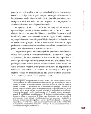 SecretariadeVigilânciaemSaúde/MS
117
geraram essa jurisprudência, está na individualidade das medidas e na
ocorrência de algo mais do que a simples vulneração da intimidade do
lar, pois em todas elas a invasão tinha como subproduto um efeito nega-
tivo para o particular: ou a produção de prova de infração penal ou
administrativa, ou a perda da própria moradia.
O ingresso forçado no contexto de um programa de vigilância
epidemiológica em que se busque a cobertura total (como no caso da
dengue) é uma situação muito diferente. A medida é claramente geral,
envolvendo todos os ambientes de uma dada região. Não há um ende-
reço especíﬁco, nem cunho de pessoalidade. Na decisão de vistoriar não
se leva em conta qualquer característica individual do morador, o qual
pode permanecer no anonimato; dele nada se subtrai, contra ele nada se
produz. Daí a impertinência do mandado judicial.
A exigência de prévia autorização judicial para certas interferências
estatais na vida privada não é formalidade vazia. Trata-se da atribuição,
ao Judiciário, do ônus de veriﬁcar a existência de fatos especíﬁcos e
sérios capazes de legitimar a medida excepcional da intromissão. É uma
precaução contra o abuso policial e administrativo, contra a ação sem
causa individual legítima. Mas que sentido haveria no requerimento,
formulado pela autoridade sanitária, de autorização judicial para
ingresso forçado em todas as casas de uma cidade à cata de criadouros
de mosquitos? Que exame fático caberia ao juiz?
autoridade pública, pode penetrar em casa alheia, exceto (a) nas hipóteses previstas no texto
constitucional ou (b) com o consentimento de seu morador, que se qualiﬁca, para efeito de
ingresso de terceiros no recinto doméstico, como o único titular do respectivo direito de
inclusão e exclusão. [...] Sendo assim, nem os organismos policiais e nem a Administração
Pública, afrontando direitos assegurados pela Constituição da República, podem invadir
domicílio alheio, sem a prévia e necessária existência de ordem judicial, ressalvada a
ocorrência das demais exceções constitucionais. [...] O respeito (sempre necessário) à
garantia da inviolabilidade domiciliar decorre da limitação constitucional que restringe,
de maneira válida, as prerrogativas do Estado e, por isso mesmo, não tem o condão de
comprometer a ordem pública, especialmente porque, no caso, como é enfatizado, as
liminares em referência não impedem o Governo do Distrito Federal de exercer, com
regularidade, o poder de polícia que lhe é inerente, circunstância esta que lhe permite adotar
as providências administrativas necessárias à evacuação da área, desde que observadas as
concernentes prescrições constitucionais”.
 