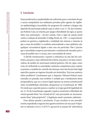 ProgramaNacionaldeControledaDengue
Amparolegalàexecuçãodasaçõesdecampo–imóveisfechados,abandonadosoucomacessonãopermitidopelomorador
118
5 Conclusão
Essas ponderações e perplexidades são suﬁcientes para a conclusão de que
o acesso compulsório aos ambientes privados pelos agentes da vigilân-
cia epidemiológica incumbidos do programa de combate à dengue não
depende da autorização judicial a que se refere o art. 5.º, XI, da Constitui-
ção Federal. Caso, no entanto, por apego à literalidade da regra, se queira
obter essa autorização – até por cautela, visto o rigor da sanção penal
contra a violação de domicílio (Código Penal, art. 150) – o requerimento
poderá ser genérico, englobando a totalidade dos imóveis a vistoriar, já
que a causa da medida é o combate universalizado a uma epidemia, não
qualquer circunstância ligada a uma casa em particular. Não é preciso
que a autoridade comprove previamente a resistência do morador, pois a
causa do pedido não é a recusa, mas a necessidade de entrar.
A dúvida remanescente é quanto à suﬁciência ou não das leis exis-
tentes, seja para a ação administrativa direta, seja para a via mais conser-
vadora, de pedido de autorização judicial genérica. Há em vigor, como
visto, lei atribuindo às autoridades sanitárias competência para sujeitar
as pessoas a medidas de controle das doenças, mas não há previsão legal
especíﬁca quanto ao ingresso forçado nos domicílios. Terá essa ausência
efeito proibitivo? Constatamos que o Supremo Tribunal Federal assim
entendeu no passado, mas também é verdade que o fundamento dessa
jurisprudência, que era a reserva legal expressa na norma constitucional
sobre inviolabilidade domiciliar, desapareceu na Constituição de 1988.
De modo que a questão passou a sujeitar-se à regra geral de legalidade do
art. 5.º, II, da Constituição, segundo o qual as constrições à liberdade são
viáveis quando feitas “em virtude de lei”, não precisando ser necessaria-
mente feitas “pela própria lei”. A legislação atual é, portanto, suﬁciente.
Uma última questão é pertinente. O que sucederá se um morador
resistir,impedindo o ingresso dos agentes sanitários em sua casa?A hipó-
tese se subsume à Lei n.º 6.437/77, que prevê as sanções de “advertência
 
