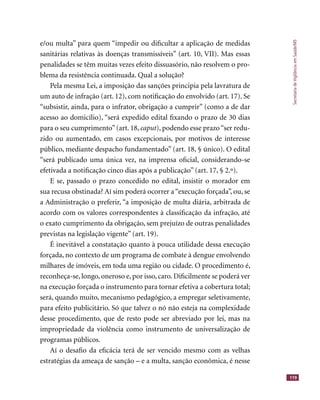 SecretariadeVigilânciaemSaúde/MS
119
e/ou multa” para quem “impedir ou diﬁcultar a aplicação de medidas
sanitárias relativas às doenças transmissíveis” (art. 10, VII). Mas essas
penalidades se têm muitas vezes efeito dissuasório, não resolvem o pro-
blema da resistência continuada. Qual a solução?
Pela mesma Lei, a imposição das sanções principia pela lavratura de
um auto de infração (art. 12), com notiﬁcação do envolvido (art. 17). Se
“subsistir, ainda, para o infrator, obrigação a cumprir” (como a de dar
acesso ao domicílio), “será expedido edital ﬁxando o prazo de 30 dias
para o seu cumprimento”(art. 18, caput), podendo esse prazo“ser redu-
zido ou aumentado, em casos excepcionais, por motivos de interesse
público, mediante despacho fundamentado” (art. 18, § único). O edital
“será publicado uma única vez, na imprensa oﬁcial, considerando-se
efetivada a notiﬁcação cinco dias após a publicação” (art. 17, § 2.º).
E se, passado o prazo concedido no edital, insistir o morador em
sua recusa obstinada? Aí sim poderá ocorrer a “execução forçada”, ou, se
a Administração o preferir, “a imposição de multa diária, arbitrada de
acordo com os valores correspondentes à classiﬁcação da infração, até
o exato cumprimento da obrigação, sem prejuízo de outras penalidades
previstas na legislação vigente” (art. 19).
É inevitável a constatação quanto à pouca utilidade dessa execução
forçada, no contexto de um programa de combate à dengue envolvendo
milhares de imóveis, em toda uma região ou cidade. O procedimento é,
reconheça-se, longo, oneroso e, por isso, caro. Diﬁcilmente se poderá ver
na execução forçada o instrumento para tornar efetiva a cobertura total;
será, quando muito, mecanismo pedagógico, a empregar seletivamente,
para efeito publicitário. Só que talvez o nó não esteja na complexidade
desse procedimento, que de resto pode ser abreviado por lei, mas na
impropriedade da violência como instrumento de universalização de
programas públicos.
Aí o desaﬁo da eﬁcácia terá de ser vencido mesmo com as velhas
estratégias da ameaça de sanção – e a multa, sanção econômica, é nesse
 