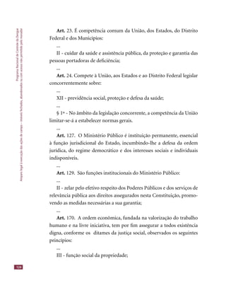 ProgramaNacionaldeControledaDengue
Amparolegalàexecuçãodasaçõesdecampo–imóveisfechados,abandonadosoucomacessonãopermitidopelomorador
124
Art. 23. É competência comum da União, dos Estados, do Distrito
Federal e dos Municípios:
...
II - cuidar da saúde e assistência pública, da proteção e garantia das
pessoas portadoras de deﬁciência;
...
Art. 24. Compete à União, aos Estados e ao Distrito Federal legislar
concorrentemente sobre:
...
XII - previdência social, proteção e defesa da saúde;
...
§ 1º - No âmbito da legislação concorrente, a competência da União
limitar-se-á a estabelecer normas gerais.
...
Art. 127. O Ministério Público é instituição permanente, essencial
à função jurisdicional do Estado, incumbindo-lhe a defesa da ordem
jurídica, do regime democrático e dos interesses sociais e individuais
indisponíveis.
...
Art. 129. São funções institucionais do Ministério Público:
...
II - zelar pelo efetivo respeito dos Poderes Públicos e dos serviços de
relevância pública aos direitos assegurados nesta Constituição, promo-
vendo as medidas necessárias a sua garantia;
...
Art. 170. A ordem econômica, fundada na valorização do trabalho
humano e na livre iniciativa, tem por ﬁm assegurar a todos existência
digna, conforme os ditames da justiça social, observados os seguintes
princípios:
...
III - função social da propriedade;
 