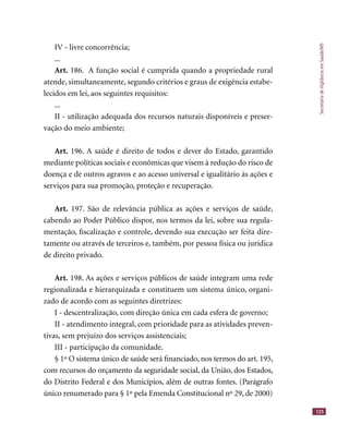 SecretariadeVigilânciaemSaúde/MS
125
IV - livre concorrência;
...
Art. 186. A função social é cumprida quando a propriedade rural
atende, simultaneamente, segundo critérios e graus de exigência estabe-
lecidos em lei, aos seguintes requisitos:
...
II - utilização adequada dos recursos naturais disponíveis e preser-
vação do meio ambiente;
Art. 196. A saúde é direito de todos e dever do Estado, garantido
mediante políticas sociais e econômicas que visem à redução do risco de
doença e de outros agravos e ao acesso universal e igualitário às ações e
serviços para sua promoção, proteção e recuperação.
Art. 197. São de relevância pública as ações e serviços de saúde,
cabendo ao Poder Público dispor, nos termos da lei, sobre sua regula-
mentação, ﬁscalização e controle, devendo sua execução ser feita dire-
tamente ou através de terceiros e, também, por pessoa física ou jurídica
de direito privado.
Art. 198. As ações e serviços públicos de saúde integram uma rede
regionalizada e hierarquizada e constituem um sistema único, organi-
zado de acordo com as seguintes diretrizes:
I - descentralização, com direção única em cada esfera de governo;
II - atendimento integral, com prioridade para as atividades preven-
tivas, sem prejuízo dos serviços assistenciais;
III - participação da comunidade.
§ 1º O sistema único de saúde será ﬁnanciado, nos termos do art. 195,
com recursos do orçamento da seguridade social, da União, dos Estados,
do Distrito Federal e dos Municípios, além de outras fontes. (Parágrafo
único renumerado para § 1º pela Emenda Constitucional nº 29, de 2000)
 