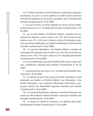 ProgramaNacionaldeControledaDengue
Amparolegalàexecuçãodasaçõesdecampo–imóveisfechados,abandonadosoucomacessonãopermitidopelomorador
126
§ 2ºA União,os Estados,o Distrito Federal e os Municípios aplicarão,
anualmente, em ações e serviços públicos de saúde recursos mínimos
derivados da aplicação de percentuais calculados sobre: (Incluído pela
Emenda Constitucional nº 29, de 2000)
I - no caso da União, na forma deﬁnida nos termos da lei comple-
mentar prevista no § 3º; (Incluído pela Emenda Constitucional nº 29,
de 2000)
II - no caso dos Estados e do Distrito Federal, o produto da arre-
cadação dos impostos a que se refere o art. 155 e dos recursos de que
tratam os arts. 157 e 159, inciso I, alínea a, e inciso II, deduzidas as par-
celas que forem transferidas aos respectivos Municípios; (Incluído pela
Emenda Constitucional nº 29, de 2000)
III - no caso dos Municípios e do Distrito Federal, o produto da
arrecadação dos impostos a que se refere o art. 156 e dos recursos de que
tratam os arts. 158 e 159, inciso I, alínea b e § 3º (Incluído pela Emenda
Constitucional nº 29, de 2000)
§ 3º Lei complementar, que será reavaliada pelo menos a cada cinco
anos, estabelecerá: (Incluído pela Emenda Constitucional nº 29, de
2000)
I - os percentuais de que trata o § 2º; (Incluído pela Emenda Cons-
titucional nº 29, de 2000)
II - os critérios de rateio dos recursos da União vinculados à saúde
destinados aos Estados, ao Distrito Federal e aos Municípios, e dos
Estados destinados a seus respectivos Municípios, objetivando a pro-
gressiva redução das disparidades regionais; (Incluído pela Emenda
Constitucional nº 29, de 2000)
III - as normas de ﬁscalização, avaliação e controle das despesas com
saúde nas esferas federal, estadual, distrital e municipal; (Incluído pela
Emenda Constitucional nº 29, de 2000)
IV - as normas de cálculo do montante a ser aplicado pela União.
(Incluído pela Emenda Constitucional nº 29, de 2000)
 