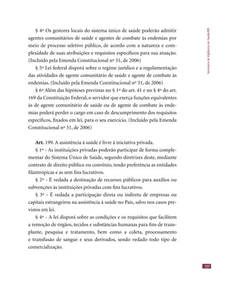 SecretariadeVigilânciaemSaúde/MS
127
§ 4º Os gestores locais do sistema único de saúde poderão admitir
agentes comunitários de saúde e agentes de combate às endemias por
meio de processo seletivo público, de acordo com a natureza e com-
plexidade de suas atribuições e requisitos especíﬁcos para sua atuação.
(Incluído pela Emenda Constitucional nº 51, de 2006)
§ 5º Lei federal disporá sobre o regime jurídico e a regulamentação
das atividades de agente comunitário de saúde e agente de combate às
endemias. (Incluído pela Emenda Constitucional nº 51, de 2006)
§ 6º Além das hipóteses previstas no § 1º do art. 41 e no § 4º do art.
169 da Constituição Federal, o servidor que exerça funções equivalentes
às de agente comunitário de saúde ou de agente de combate às ende-
mias poderá perder o cargo em caso de descumprimento dos requisitos
especíﬁcos, ﬁxados em lei, para o seu exercício. (Incluído pela Emenda
Constitucional nº 51, de 2006)
Art. 199. A assistência à saúde é livre à iniciativa privada.
§ 1º - As instituições privadas poderão participar de forma comple-
mentar do Sistema Único de Saúde, segundo diretrizes deste, mediante
contrato de direito público ou convênio, tendo preferência as entidades
ﬁlantrópicas e as sem ﬁns lucrativos.
§ 2º - É vedada a destinação de recursos públicos para auxílios ou
subvenções às instituições privadas com ﬁns lucrativos.
§ 3º - É vedada a participação direta ou indireta de empresas ou
capitais estrangeiros na assistência à saúde no País, salvo nos casos pre-
vistos em lei.
§ 4º - A lei disporá sobre as condições e os requisitos que facilitem
a remoção de órgãos, tecidos e substâncias humanas para ﬁns de trans-
plante, pesquisa e tratamento, bem como a coleta, processamento
e transfusão de sangue e seus derivados, sendo vedado todo tipo de
comercialização.
 